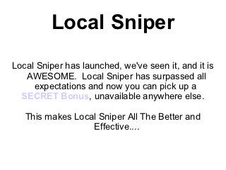 Local Sniper
Local Sniper has launched, we've seen it, and it is
   AWESOME. Local Sniper has surpassed all
     expectations and now you can pick up a
  SECRET Bonus, unavailable anywhere else.

   This makes Local Sniper All The Better and
                  Effective....
 