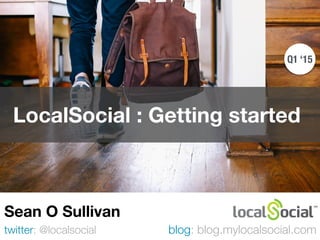 LocalSocial : Getting started
twitter: @localsocial
Sean O Sullivan
blog: blog.mylocalsocial.com
Q1 ‘15
 