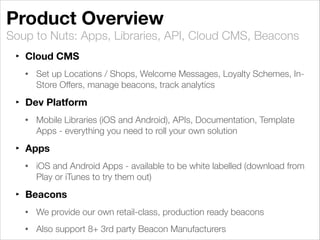 Soup to Nuts: Apps, Libraries, API, Cloud CMS, Beacons
Product Overview
‣ Cloud CMS
• Set up Locations / Shops, Welcome Messages, Loyalty Schemes, In-
Store Offers, manage beacons, track analytics
‣ Dev Platform
• Mobile Libraries (iOS and Android), APIs, Documentation, Template
Apps - everything you need to roll your own solution
‣ Apps
• iOS and Android Apps - available to be white labelled (download from
Play or iTunes to try them out)
‣ Beacons
• We provide our own retail-class, production ready beacons
• Also support 8+ 3rd party Beacon Manufacturers
 