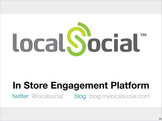 LocalSocial helps you engage, reward and delight
customers during their in-store journey
Beneﬁts
Insight
LocalSocial helps you learn more about your in-
store visits. Who visits, how often, what in-store
offers work and don’t work, and more.
Engage
Give your customers a reason to connect with you
when in-store, tune offers to drive better basket
size, and enhance margin
Speed
It’s easy to add in-store engagement to your
mobile apps, without having to do all the heavy
lifting yourself. App templates save you time in
creating your own mobile experiences.
Flexible
Start as small as you like, using basic features,
and scale to the more advanced behaviours as
you build data and conﬁdence.
 