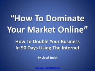 “How To Dominate Your Market Online”How To Double Your Business In 90 Days Using The InternetBy Lloyd Smith 1 www.Local-Social-Mobile.com 