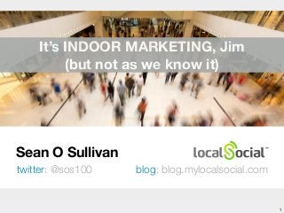 Sean O Sullivan 
twitter: @sos100 blog: blog.mylocalsocial.com 
1 
It’s INDOOR MARKETING, Jim 
(but not as we know it) 
 