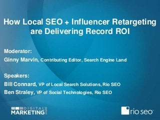 How Local SEO + Influencer Retargeting
are Delivering Record ROI
Moderator:
Ginny Marvin, Contributing Editor, Search Engine Land
Speakers:
Bill Connard, VP of Local Search Solutions, Rio SEO
Ben Straley, VP of Social Technologies, Rio SEO

 