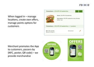 When	
  logged	
  in	
  –	
  manage	
  
locaJons,	
  create	
  own	
  oﬀers,	
  
manage	
  points	
  opJons	
  for	
  
customers	
  




Merchant	
  promotes	
  the	
  App	
  
to	
  customers,	
  passers-­‐by	
  
(NFC,	
  poster,	
  QR	
  code)	
  –	
  we	
  
provide	
  merchandise	
  
 