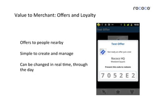 Value	
  to	
  Merchant:	
  Oﬀers	
  and	
  Loyalty	
  




   Oﬀers	
  to	
  people	
  nearby	
  	
  

   Simple	
  to	
  create	
  and	
  manage	
  

   Can	
  be	
  changed	
  in	
  real	
  Jme,	
  through	
  
   the	
  day	
  
 