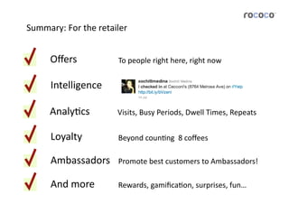 Summary:	
  For	
  the	
  retailer	
  


        Oﬀers	
                  To	
  people	
  right	
  here,	
  right	
  now	
  


        Intelligence	
  

        AnalyJcs	
               Visits,	
  Busy	
  Periods,	
  Dwell	
  Times,	
  Repeats	
  


        Loyalty	
                Beyond	
  counJng	
  	
  8	
  coﬀees	
  

        Ambassadors	
            Promote	
  best	
  customers	
  to	
  Ambassadors!	
  

        And	
  more	
            Rewards,	
  gamiﬁcaJon,	
  surprises,	
  fun…	
  
 