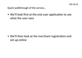 Quick	
  walkthrough	
  of	
  the	
  service…	
  

•  We’ll	
  look	
  ﬁrst	
  at	
  the	
  end	
  user	
  applicaJon	
  to	
  see	
  
   what	
  the	
  user	
  sees	
  




•  We’ll	
  then	
  look	
  at	
  the	
  merchant	
  registraJon	
  and	
  
   set	
  up	
  online	
  	
  
 
