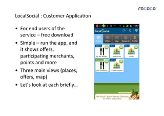 LocalSocial	
  :	
  Customer	
  ApplicaJon	
  

•  For	
  end	
  users	
  of	
  the	
  
   service	
  –	
  free	
  download	
  
•  Simple	
  –	
  run	
  the	
  app,	
  and	
  
   it	
  shows	
  oﬀers,	
  
   parJcipaJng	
  merchants,	
  
   points	
  and	
  more	
  
•  Three	
  main	
  views	
  (places,	
  
   oﬀers,	
  map)	
  
•  Let’s	
  look	
  at	
  each	
  brieﬂy…	
  
 