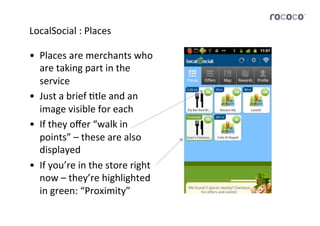 LocalSocial	
  :	
  Places	
  

•  Places	
  are	
  merchants	
  who	
  
   are	
  taking	
  part	
  in	
  the	
  
   service	
  
•  Just	
  a	
  brief	
  Jtle	
  and	
  an	
  
   image	
  visible	
  for	
  each	
  
•  If	
  they	
  oﬀer	
  “walk	
  in	
  
   points”	
  –	
  these	
  are	
  also	
  
   displayed	
  
•  If	
  you’re	
  in	
  the	
  store	
  right	
  
   now	
  –	
  they’re	
  highlighted	
  
   in	
  green:	
  “Proximity”	
  	
  
 