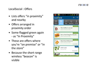 LocalSocial	
  :	
  Oﬀers	
  

•  Lists	
  oﬀers	
  “in	
  proximity”	
  
   and	
  nearby	
  
•  Oﬀers	
  arranged	
  in	
  
   proximity	
  order	
  
•  Some	
  ﬂagged	
  green	
  again	
  
   -­‐	
  as	
  “In	
  Proximity”	
  
•  These	
  are	
  oﬀers	
  where	
  
   you’re	
  “on	
  premise”	
  or	
  “in	
  
   the	
  store”	
  
•  Because	
  the	
  short	
  range	
  
   wireless	
  “beacon”	
  is	
  
   visible	
  
 