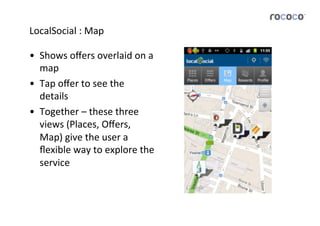 LocalSocial	
  :	
  Map	
  

•  Shows	
  oﬀers	
  overlaid	
  on	
  a	
  
   map	
  	
  
•  Tap	
  oﬀer	
  to	
  see	
  the	
  
   details	
  
•  Together	
  –	
  these	
  three	
  
   views	
  (Places,	
  Oﬀers,	
  
   Map)	
  give	
  the	
  user	
  a	
  
   ﬂexible	
  way	
  to	
  explore	
  the	
  
   service	
  
 