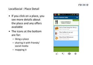 LocalSocial	
  :	
  Place	
  Detail	
  

•  If	
  you	
  click	
  on	
  a	
  place,	
  you	
  
   see	
  more	
  details	
  about	
  
   the	
  place	
  and	
  any	
  oﬀers	
  
   available	
  
•  The	
  icons	
  at	
  the	
  bo5om	
  
   are	
  for:	
  
     –  liking	
  a	
  place	
  
     –  sharing	
  it	
  with	
  friends/
        social	
  media	
  
     –  mapping	
  it	
  
 