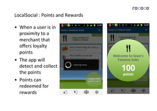 LocalSocial	
  :	
  Points	
  and	
  Rewards	
  

•  When	
  a	
  user	
  is	
  in	
  
   proximity	
  to	
  a	
  
   merchant	
  that	
  
   oﬀers	
  loyalty	
  
   points	
  
•  The	
  app	
  will	
  
   detect	
  and	
  collect	
  
   the	
  points	
  
•  Points	
  can	
  
   redeemed	
  for	
  
   rewards	
  
 