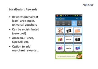 LocalSocial	
  :	
  Rewards	
  

•  Rewards	
  (iniJally	
  at	
  
   least)	
  are	
  simple,	
  
   universal	
  vouchers	
  
•  Can	
  be	
  e-­‐distributed	
  
   (zero	
  cost)	
  
•  Amazon,	
  iTunes,	
  
   One4All,	
  etc.	
  
•  OpJon	
  to	
  add	
  
   merchant	
  rewards…	
  
 