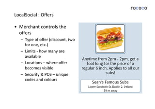 LocalSocial	
  :	
  Oﬀers	
  

•  Merchant	
  controls	
  the	
  
   oﬀers	
  
    –  Type	
  of	
  oﬀer	
  (discount,	
  two	
  
       for	
  one,	
  etc.)	
  
    –  Limits	
  -­‐	
  how	
  many	
  are	
  
       available	
  
    –  LocaJons	
  –	
  where	
  oﬀer	
  
       becomes	
  visible	
  
    –  Security	
  &	
  POS	
  –	
  unique	
  
       codes	
  and	
  colours	
  
 