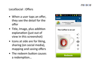 LocalSocial	
  :	
  Oﬀers	
  

•  When	
  a	
  user	
  taps	
  an	
  oﬀer,	
  
   they	
  see	
  the	
  detail	
  for	
  the	
  
   oﬀer	
  
•  Title,	
  Image,	
  plus	
  addiJon	
  
   explanaJon	
  (just	
  out	
  of	
  
   view	
  in	
  this	
  screenshot)	
  
•  Icons	
  at	
  side	
  are	
  for	
  liking,	
  
   sharing	
  (on	
  social	
  media),	
  
   mapping	
  and	
  saving	
  oﬀers	
  
•  The	
  redeem	
  bu5on	
  causes	
  
   a	
  redempJon…	
  
 