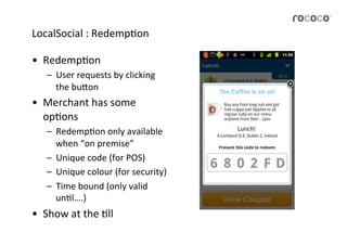 LocalSocial	
  :	
  RedempJon	
  

•  RedempJon	
  
     –  User	
  requests	
  by	
  clicking	
  
        the	
  bu5on	
  
•  Merchant	
  has	
  some	
  
   opJons	
  
     –  RedempJon	
  only	
  available	
  
        when	
  “on	
  premise”	
  
     –  Unique	
  code	
  (for	
  POS)	
  
     –  Unique	
  colour	
  (for	
  security)	
  
     –  Time	
  bound	
  (only	
  valid	
  
        unJl….)	
  
•  Show	
  at	
  the	
  Jll	
  
 