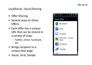 LocalSocial	
  :	
  Social	
  Sharing	
  

•  Oﬀer	
  Sharing	
  
•  Several	
  ways	
  to	
  share	
  
   Oﬀers	
  
•  Each	
  oﬀer	
  has	
  a	
  unique	
  
   URL	
  that	
  can	
  be	
  shared	
  in	
  
   a	
  variety	
  of	
  ways	
  
     –  Twi5er,	
  email,	
  Facebook,	
  
        etc.	
  
•  Brings	
  recipient	
  to	
  a	
  
   unique	
  deal	
  page	
  
•  Social,	
  Viral,	
  Simple	
  
 