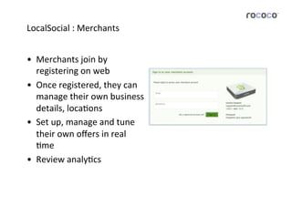LocalSocial	
  :	
  Merchants	
  


•  Merchants	
  join	
  by	
  
   registering	
  on	
  web	
  
•  Once	
  registered,	
  they	
  can	
  
   manage	
  their	
  own	
  business          	
  
   details,	
  locaJons	
  
•  Set	
  up,	
  manage	
  and	
  tune	
  	
  
   their	
  own	
  oﬀers	
  in	
  real	
  
   Jme	
  
•  Review	
  analyJcs	
  	
  
 
