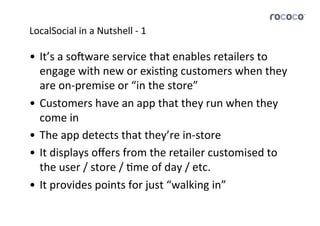 LocalSocial	
  in	
  a	
  Nutshell	
  -­‐	
  1	
  

•  It’s	
  a	
  so*ware	
  service	
  that	
  enables	
  retailers	
  to	
  
   engage	
  with	
  new	
  or	
  exisJng	
  customers	
  when	
  they	
  
   are	
  on-­‐premise	
  or	
  “in	
  the	
  store”	
  
•  Customers	
  have	
  an	
  app	
  that	
  they	
  run	
  when	
  they	
  
   come	
  in	
  
•  The	
  app	
  detects	
  that	
  they’re	
  in-­‐store	
  
•  It	
  displays	
  oﬀers	
  from	
  the	
  retailer	
  customised	
  to	
  
   the	
  user	
  /	
  store	
  /	
  Jme	
  of	
  day	
  /	
  etc.	
  
•  It	
  provides	
  points	
  for	
  just	
  “walking	
  in”	
  
 