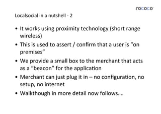 Localsocial	
  in	
  a	
  nutshell	
  -­‐	
  2	
  

•  It	
  works	
  using	
  proximity	
  technology	
  (short	
  range	
  
   wireless)	
  
•  This	
  is	
  used	
  to	
  assert	
  /	
  conﬁrm	
  that	
  a	
  user	
  is	
  “on	
  
   premises”	
  
•  We	
  provide	
  a	
  small	
  box	
  to	
  the	
  merchant	
  that	
  acts	
  
   as	
  a	
  “beacon”	
  for	
  the	
  applicaJon	
  	
  
•  Merchant	
  can	
  just	
  plug	
  it	
  in	
  –	
  no	
  conﬁguraJon,	
  no	
  
   setup,	
  no	
  internet	
  
•  Walkthough	
  in	
  more	
  detail	
  now	
  follows….	
  
 