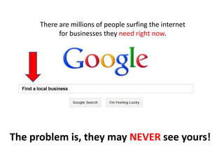 There are millions of people surfing the internet
            for businesses they need right now.




The problem is, they may NEVER see yours!
 