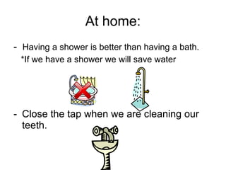At home: -  Having a shower is better than having a bath. *If we have a shower we will save water Close the tap when we are cleaning our teeth. 