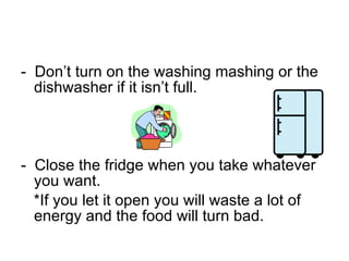 -  Don’t turn on the washing mashing or the  dishwasher if it isn’t full.   -  Close the fridge when you take whatever you want. *If you let it open you will waste a lot of energy and the food will turn bad. 
