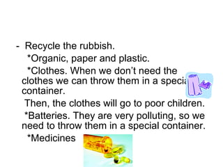 -  Recycle the rubbish. *Organic, paper and plastic. *Clothes. When we don’t need the clothes we can throw them in a special container.  Then, the clothes will go to poor children. *Batteries. They are very polluting, so we need to throw them in a special container. *Medicines  