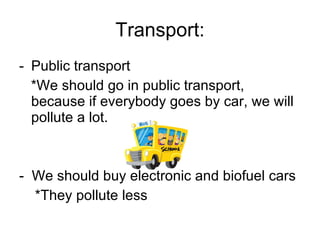 Transport: Public transport *We should go in public transport, because if everybody goes by car, we will pollute a lot.  -  We should buy electronic and biofuel cars *They pollute less 