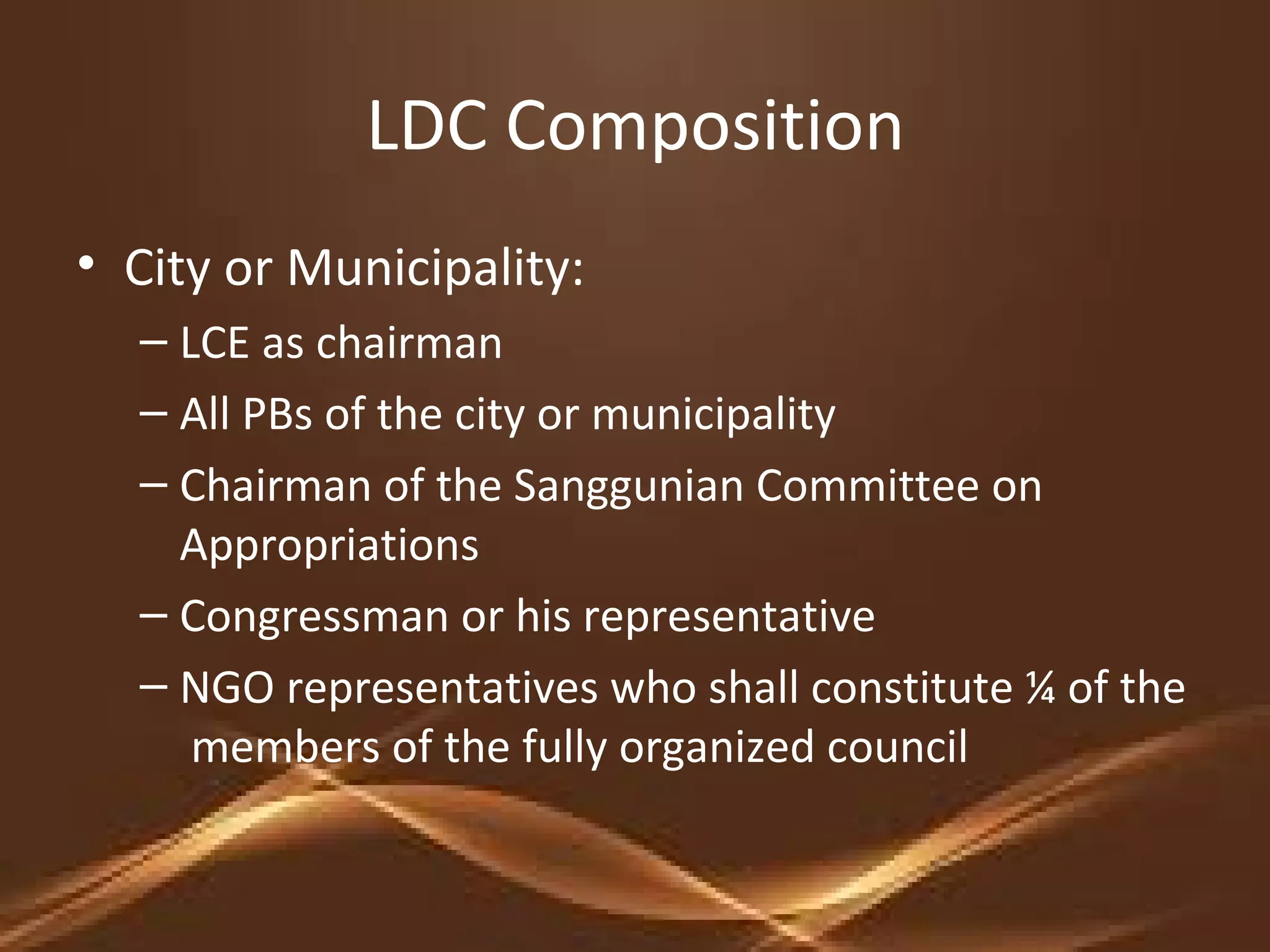 LDC Composition
• City or Municipality:
– LCE as chairman
– All PBs of the city or municipality
– Chairman of the Sanggunian Committee on
Appropriations
– Congressman or his representative
– NGO representatives who shall constitute ¼ of the
members of the fully organized council
 