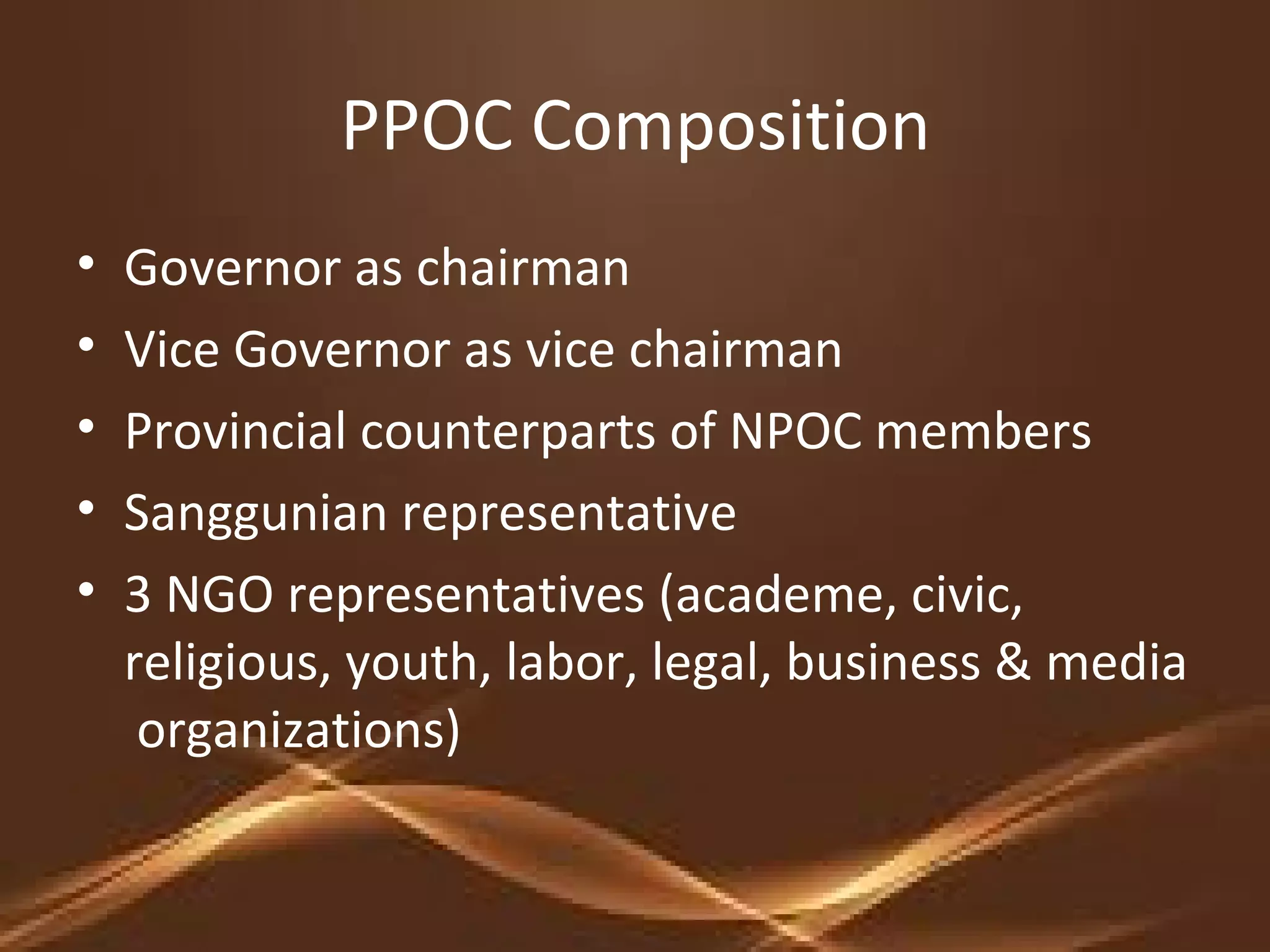 PPOC Composition
• Governor as chairman
• Vice Governor as vice chairman
• Provincial counterparts of NPOC members
• Sanggunian representative
• 3 NGO representatives (academe, civic,
religious, youth, labor, legal, business & media
organizations)
 