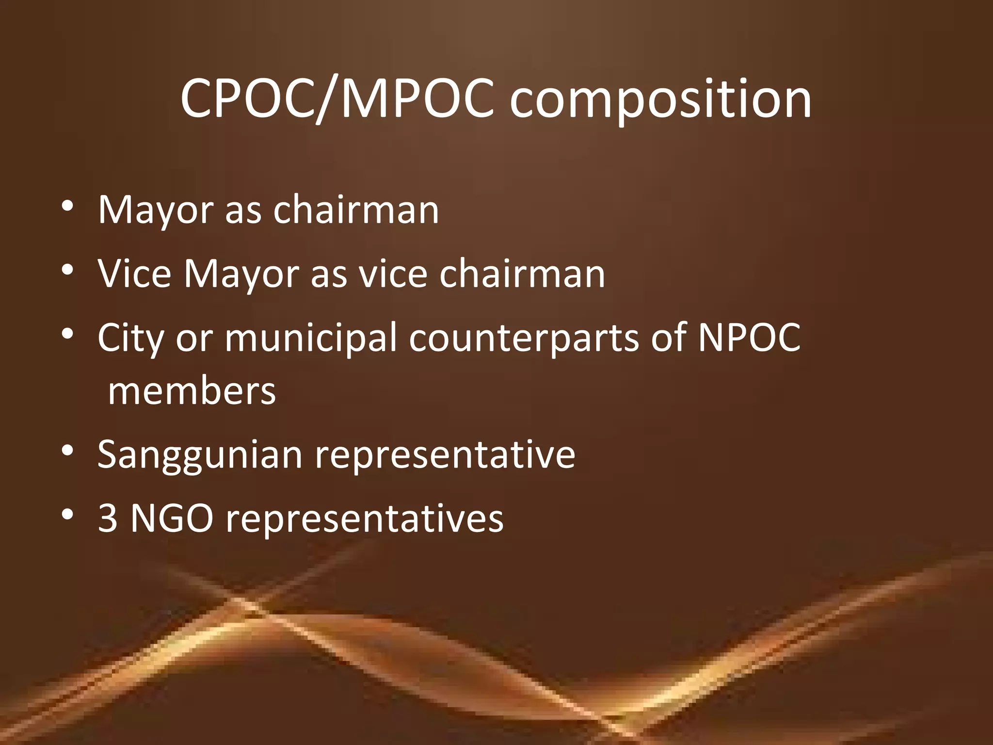 CPOC/MPOC composition
• Mayor as chairman
• Vice Mayor as vice chairman
• City or municipal counterparts of NPOC
members
• Sanggunian representative
• 3 NGO representatives
 