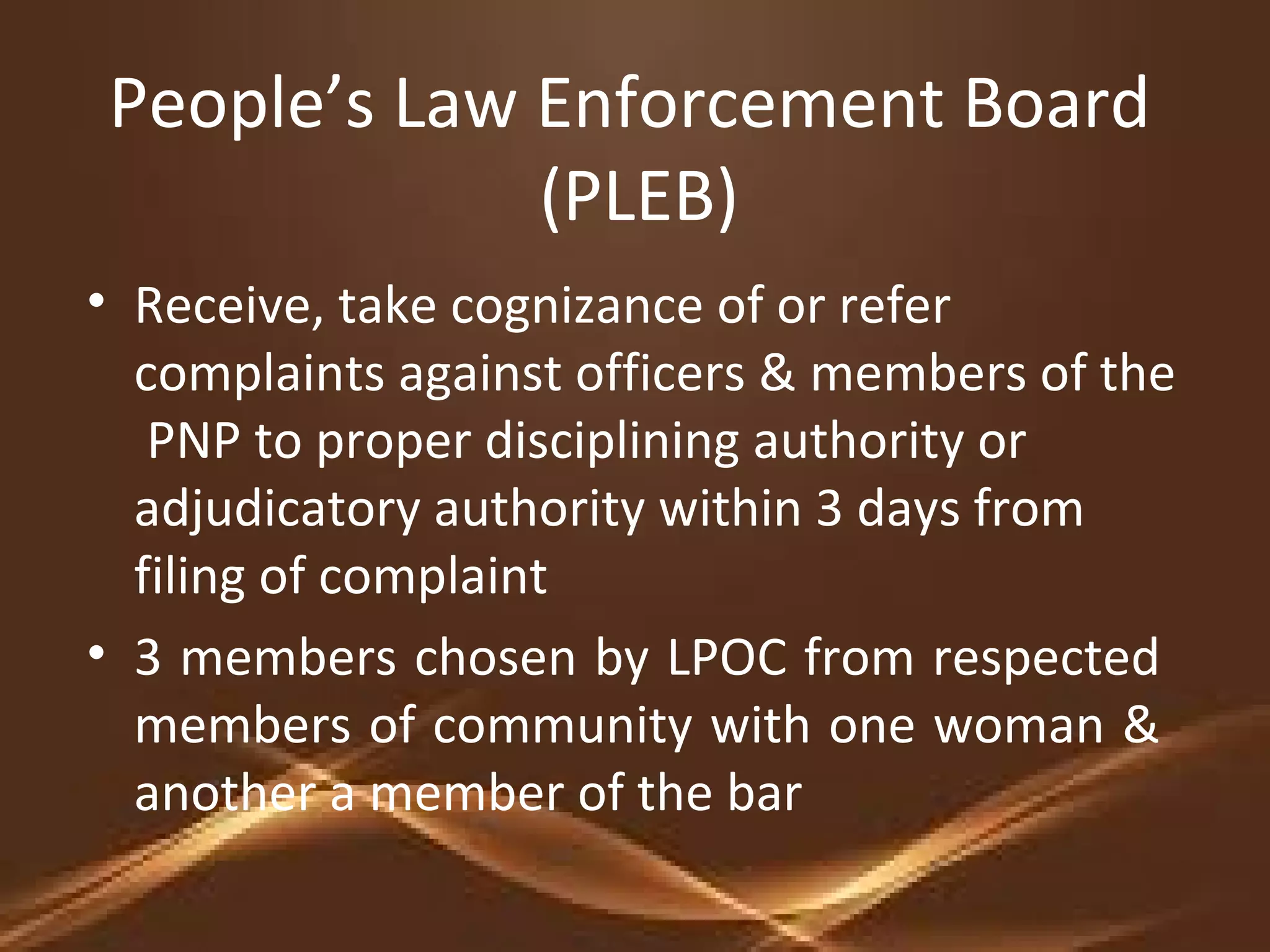 People’s Law Enforcement Board
(PLEB)
• Receive, take cognizance of or refer
complaints against officers & members of the
PNP to proper disciplining authority or
adjudicatory authority within 3 days from
filing of complaint
• 3 members chosen by LPOC from respected
members of community with one woman &
another a member of the bar
 
