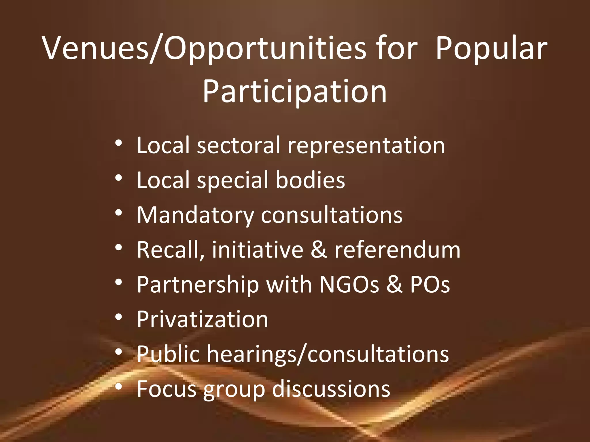 Venues/Opportunities for Popular
Participation
• Local sectoral representation
• Local special bodies
• Mandatory consultations
• Recall, initiative & referendum
• Partnership with NGOs & POs
• Privatization
• Public hearings/consultations
• Focus group discussions
 