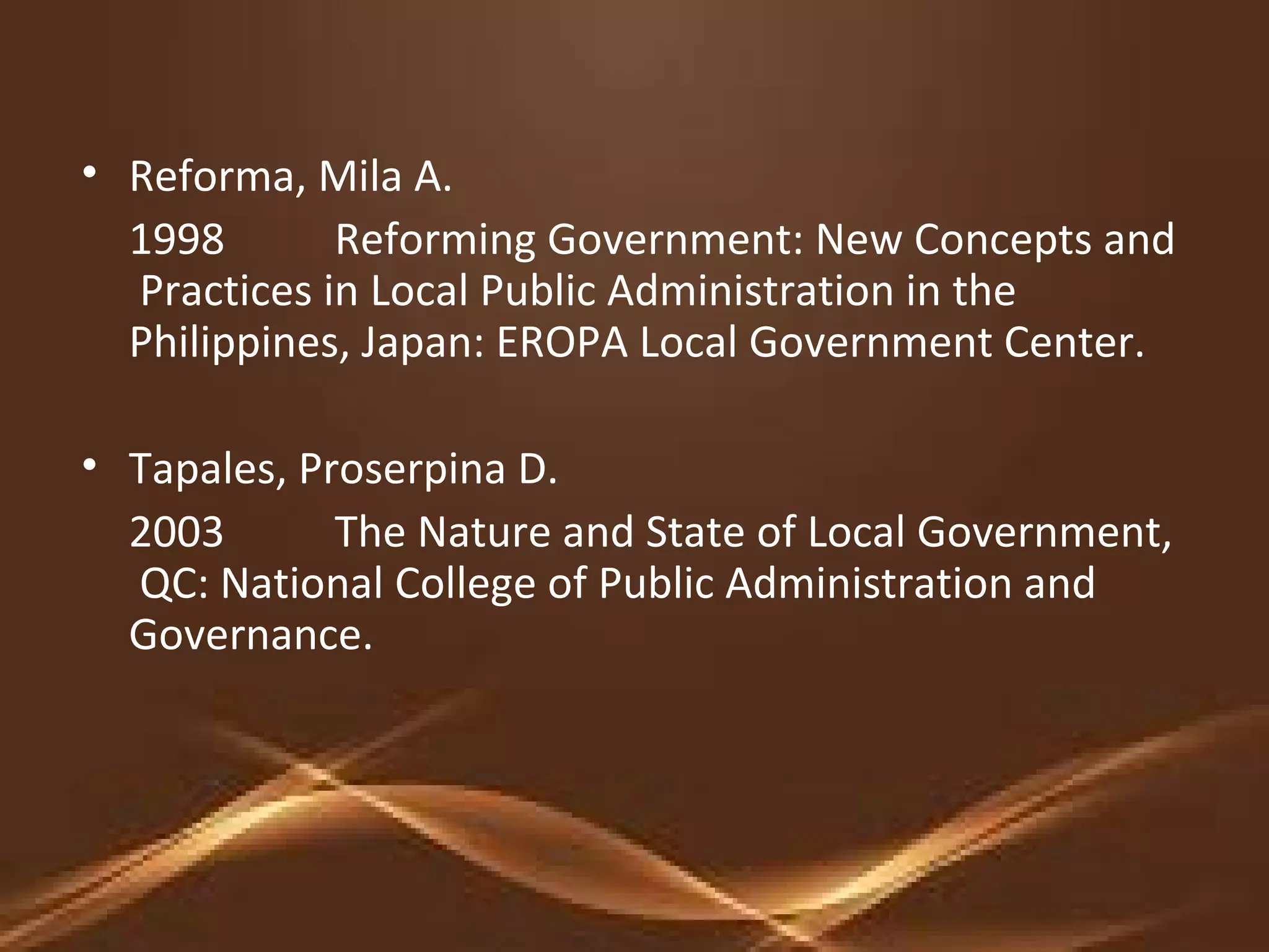 • Reforma, Mila A.
1998 Reforming Government: New Concepts and
Practices in Local Public Administration in the
Philippines, Japan: EROPA Local Government Center.
• Tapales, Proserpina D.
2003 The Nature and State of Local Government,
QC: National College of Public Administration and
Governance.
 