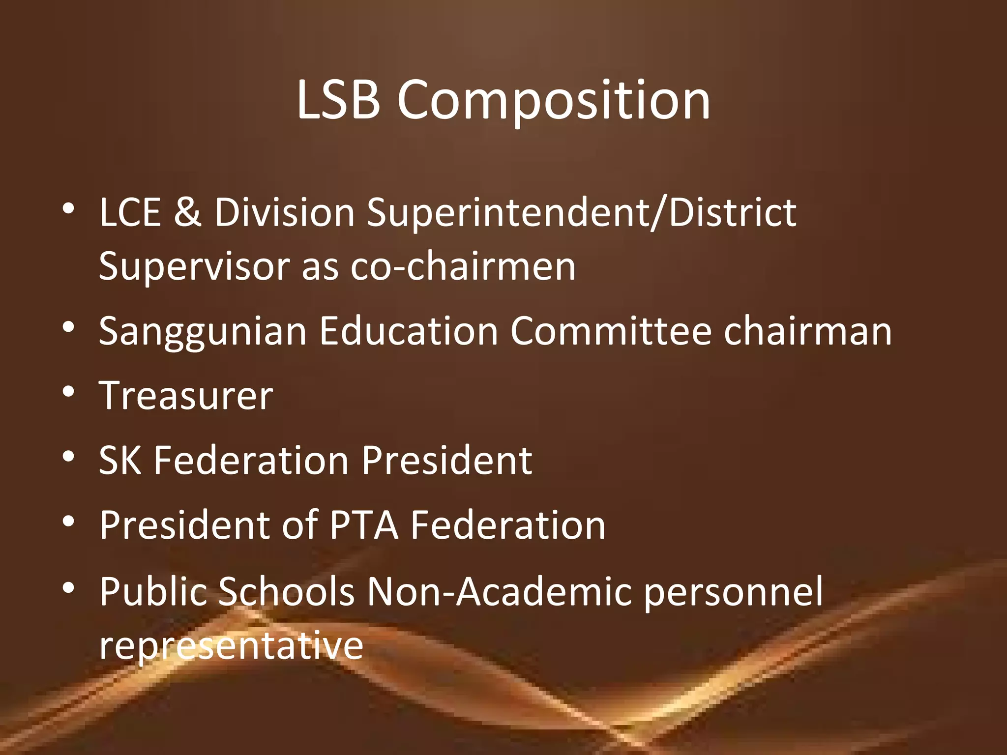 LSB Composition
• LCE & Division Superintendent/District
Supervisor as co-chairmen
• Sanggunian Education Committee chairman
• Treasurer
• SK Federation President
• President of PTA Federation
• Public Schools Non-Academic personnel
representative
 