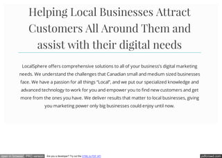 pdfcrowd.comopen in browser PRO version Are you a developer? Try out the HTML to PDF API
Helping Local Businesses Attract
Customers All Around Them and
assist with their digital needs
LocalSphere offers comprehensive solutions to all of your business’s digital marketing
needs. We understand the challenges that Canadian small and medium sized businesses
face. We have a passion for all things “Local”, and we put our specialized knowledge and
advanced technology to work for you and empower you to find new customers and get
more from the ones you have. We deliver results that matter to local businesses, giving
you marketing power only big businesses could enjoy until now.
 