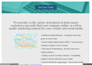 pdfcrowd.comopen in browser PRO version Are you a developer? Try out the HTML to PDF API
Get Yours Today
We provide a wide variety of products to help ensure
customers can easily find your company online, as well as
quality marketing content for your website and social media.
• Mobile-Friendly Websites – A website that looks
great on any screen
• Search Engine Optimization (SEO) – maximize your
ranking in organic search results
• Paid Search & Marketing – directly reach your
target audience
• Quality Custom Content Creation – Compelling
original content tailored to your needs
• Custom Mobile & Loyalty Apps – Functional mobile
 
