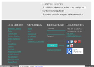 pdfcrowd.comopen in browser PRO version Are you a developer? Try out the HTML to PDF API
tools for your customers
• Social Media – Present a unified brand and protect
your business’s reputation
• Support – Insightful analytics and expert advice
Local Platform
Websites & Website
Tools
Custom Apps
Content Creation
Online Marketing
SEO
Social Media
Support
Seo Audit
Responsive Checker
Visibility Report
ROI Calculator
Resource Centre
Google Tools
Our Company
Home
Blog
Testimonials
In The News
Contact
Download Our Brochure
Employee Login
You are not logged in.
Username
Password
Registerlog in
Employee Homepage
LocalSphere Inc.
#750 - 999 Canada Place
Vancouver, BC V6C 3E1
604.343.4131
info@localsphere.com
 