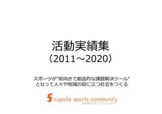 活動実績集
（2011〜2020）
スポーツが”前向きで創造的な課題解決ツール”
となって⼈々や地域の役に⽴つ社会をつくる
 