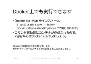 Docker上で、も実行で、きます
• Docker for Mac をインストール
$ localstaclくstart --docker
Docker上のlocalstackは python2.7で、実行されます0
．コマンド起動毎にコンテナが作成されるので、
2回目からはdocker startしましょう。
ムproxyの設定が有効になっていると、
モックサーバのヘルスチェックに失敗することがあります。
17/08/19 オープンデベ口ツjて－ズカンファレンス2017Tokyo 10
 