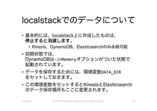 localstackでのデータについて
－基本的には、localstack上に作成したものは、
停止すると消滅します。
• Kinesis、 DynamoDB、 Elasticsearchのみ永続可能
．初期状態では、
DynamoDBは－inMemoryオプションがついた状態で
起動されています。
・データを保存するためには、環境変数DATA DIR
をセットしておきます。
・この環境変数をセッ卜するとKinesisとElasticsearch
のデータ保存場所もここに変更されます。
17/08/19 オープンデベ口ツjて－ズカンファレンス2017Tokyo 1 1
 