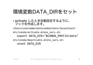 環境変数DATA DIRをセット
·activate したとき自動設定するように、
フックを作成します。
/User、sfuser、name/miniconda3/envs/localstack/
etc/conda/act1vate.d/env vars.sh:
export DATA_DIR="$CONDA_PREFIX/data"
etc/conda/deactivate.d/env vars.sh:
unset DATA DIR
17/08/19 オープンデベ口ツjて－ズカンファレンス2017Tokyo 12
 