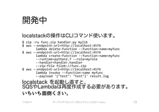 開発中
localstackの操作はCし｜コマンド使います。
$ zip -ru 千unc.zip handler.py mylib
$ aws --endpoint-url=http://localhost:4574
lambda delete－千unction －－千unction-name=my千unc
$ aws --endpoint-url=http：�／localhost:4574
lambda create－千unction －－千unction-name=my千unc
--runtime=python2.7 --role=myrole
ー－handler=handler、.handler、
ー－zip－千ile 千ileb://func.zip
$ aws --endpoint-url=http://localhost:4574
lambda invoke －ー千unction-name my千unc
ー－payload ’｛”test11: 11test11}1 result.log
localstack を起動し直すと、
SQSやLambdaは再度作成する必要があります。
いちいち面倒くさい。
17/08/19 オープンデベ口ツjて－ズカンファレンス2017Tokyo 13
 