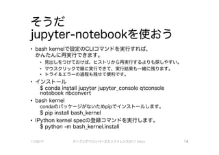 そうだ
jupyter-notebookを使おう
• bash kernelで、設定のCし｜コマンドを実行すれば、
かんたんに再実行できます。
・ 見出しをつけておけば、 ヒストリから再実行するよりも探しやすい0
． マウスクリックでJll頁に実行できて、 実行結果も一緒に残ります。
・ トライ＆エラーの過程も残せて便利です。
・ インストール
$ conda install jupyter jupyter_console qtconsole
notebook nbconvert
• bash kernel
condaのパッケージがないためpipで、インストールしますo
$ pip install bash_kernel
・ IPython kernel specの登録コマンドを実行します。
$ python -m bash_kernel.install
17/08/19 オープンデベ口ツjて－ズカンファレンス2017Tokyo 14
 