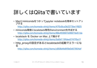 詳しくはQiitaで、書いています
• Maciこminicondaをつかってjupyter notebookを簡単セットアツ
プする
http://aiita.com/komeda-shinii/items/470c8ca3b2273be1 f825
• miniconda環境にlocalstack専用のenvironmentを作成する
http://aiita.com/komeda-shinii/items/88e493601 b9827de5l da
• localstack をDocker on Mac上で動かす
http://aiita.com/komeda-shinii/items/5a0dl l 9fdee5747f5a1 f
• http_pro×yの設定があるとlocalstackの起動で、工ラーにな
る
http://aiita.com/komeda-shinii/items/c858d4d6f0b0d57854af
17/08/19 オープンデべ口ツjて－ズカンファレンス2017Tokyo 16
 