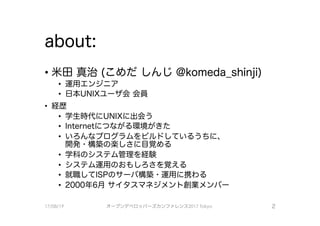 about:
・米田真治 （こめだしんじ＠komeda_shinji)
・ 運用エンジニア
・ 日本UNI×ユーザ会会員
． 経歴
・ 学生時代！こUNI×に出会う
• Internetにつながる環境がきた
・ いろんなプログラムをビルドしているうちに
開発・構築の楽しさに目覚める
・ 学科のシステム管理を経験
・ システム運用のおもしろさを覚える
・ 就職してISPのサーバ構築・運用に携わる
• 2000年6月サイタスマネジメント創業メンバー
17/08/19 オープンデベ口ツjて－ズカンファレンス2017Tokyo 2
 