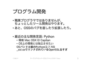 プログラム開発
・職業プログラマではありませんが、
ちょっとしたツール開発はやります。
・あと、 ossのパクを直したり拡張したり。
・最近の主な開発言語：Python
・環境Mac OS×El Capitan
•OS上の環境とは独立させたい
OSバンドル版のPython(2.7 .10)
_ssl.soで、リンクされているOpenSSL古すぎ
17/08/19 オープンデベ口ツjて－ズカンファレンス2017Tokyo 3
 