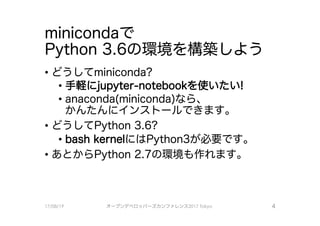 minicondaで
Python 3.6の環境を構築しよう
－どうしてminiconda?
・手軽にjupyter-notebookを使いたい！
• anaconda(miniconda）なら、
かんたんにインストールできます0
．どうしてPython 3.6?
• bash kernel iこはPython3が必要で、す0
．あとからPython 2.7の環境も作れます。
17/08/19 オープンデベ口ツjて－ズカンファレンス2017Tokyo 4
 